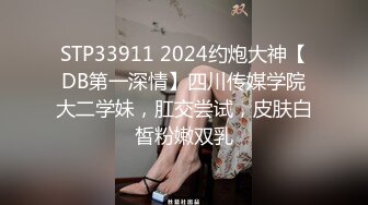 STP33911 2024约炮大神【DB第一深情】四川传媒学院大二学妹，肛交尝试，皮肤白皙粉嫩双乳