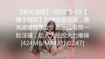 【新片速遞】 2022-5-19【锤子探花】约操极度淫骚，漂亮眼镜骚熟女，跪地猛吸屌一脸淫骚，后入大屁股大力爆操[424MB/MP4/01:02:47]