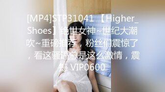 [MP4]STP31041 【Higher_Shoes】绝世女神~世纪大潮吹~重磅推荐，粉丝们震惊了，看这骚逼总是这么激情，震撼 VIP0600