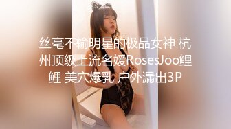 丝毫不输明星的极品女神 杭州顶级上流名媛RosesJoo鲤鲤 美穴爆乳 户外漏出3P