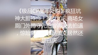 《极品CP魔手外购》疯狂坑神大胆神作！美女如云商场女厕门外蹲守先拍脸再进去拍逼，惊险刺激，极品美女居然还是白虎