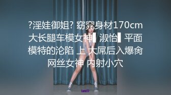 ?淫娃御姐? 窈窕身材170cm大长腿车模女神▌淑怡▌平面模特的沦陷 上 大屌后入爆肏网丝女神 内射小穴