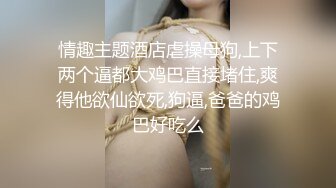 情趣主题酒店虐操母狗,上下两个逼都大鸡巴直接堵住,爽得他欲仙欲死,狗逼,爸爸的鸡巴好吃么