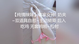 【纯情辣妹】邻家女神! 奶夹~双道具自慰~主动骑乘 后入 吃鸡 无套啪啪~包射