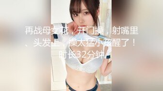 再战母女花，开门操，射嘴里、头发上，操太猛小孩醒了！时长32分钟