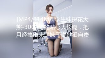 [MP4/314MB]学生妹探花大熊-3000约的贴心大长腿，把月经搞出来了妹子说她很自责