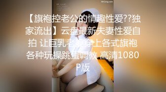 【旗袍控老公的情趣性爱??独家流出】云盘最新夫妻性爱自拍 让巨乳老婆穿上各式旗袍各种玩操跳蛋调教 高清1080P版