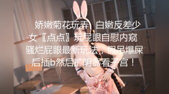 ✿娇嫩菊花玩弄✿白嫩反差少女〖点点〗玩屁眼自慰内窥 骚烂屁眼最新玩法，假吊爆屎后插b然后扩阴器看子宫！