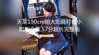 天菜190cm粗大阳具打桩小奶狗全集,57分超长完整版