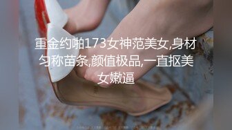 重金约啪173女神范美女,身材匀称苗条,颜值极品,一直抠美女嫩逼