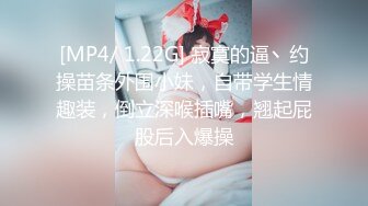 [MP4/ 1.22G] 寂寞的逼丶约操苗条外围小妹，自带学生情趣装，倒立深喉插嘴，翘起屁股后入爆操