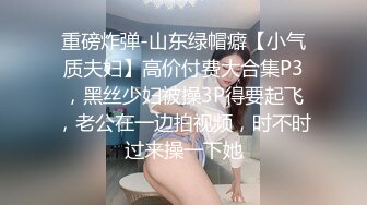 重磅炸弹-山东绿帽癖【小气质夫妇】高价付费大合集P3，黑丝少妇被操3P得要起飞，老公在一边拍视频，时不时过来操一下她