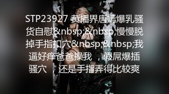 STP23927 黄播界唐嫣爆乳骚货自慰&nbsp;&nbsp;慢慢脱掉手指扣穴&nbsp;&nbsp;我逼好痒爸爸操我 ，假屌爆插骚穴 ，还是手指弄得比较爽