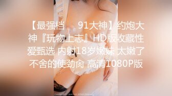 【最强档❤️91大神】约炮大神『玩物上志』HD版收藏性爱甄选 内射18岁嫩妹 太嫩了不舍的使劲肏 高清1080P版