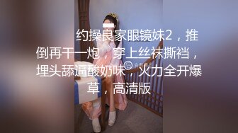 ❤️❤️约操良家眼镜妹2，推倒再干一炮，穿上丝袜撕裆，埋头舔逼酸奶味，火力全开爆草，高清版