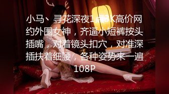 小马丶寻花深夜1点3K高价网约外围女神，齐逼小短裤按头插嘴，对着镜头扣穴，对准深插扶着细腰，各种姿势来一遍108P