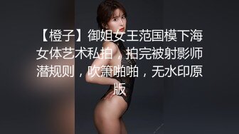 【橙子】御姐女王范国模下海女体艺术私拍，拍完被射影师潜规则，吹箫啪啪，无水印原版