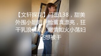 【文轩探花】门票138，甜美外围小姐姐，脸蛋真漂亮，狂干乳浪翻滚，激情如火小荡妇还想被干