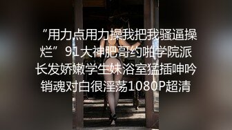 “用力点用力操我把我骚逼操烂”91大神肥哥约啪学院派长发娇嫩学生妹浴室猛插呻吟销魂对白很淫荡1080P超清