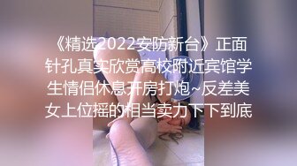 《精选2022安防新台》正面针孔真实欣赏高校附近宾馆学生情侣休息开房打炮~反差美女上位摇的相当卖力下下到底