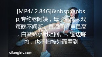 [MP4/ 2.84G]&nbsp;&nbsp;专约老阿姨，母子乱伦大戏每晚不间断，直播间呼声最高，白嫩娇小姐姐回归，窗边啪啪，也不怕被外面看到