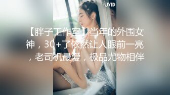 【胖子工作室】当年的外围女神，30+了依然让人眼前一亮，老司机最爱，极品尤物相伴