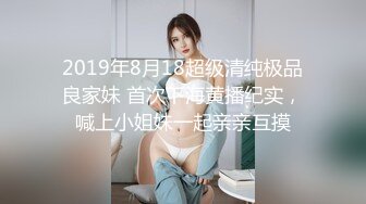 2019年8月18超级清纯极品良家妹 首次下海黄播纪实，喊上小姐妹一起亲亲互摸