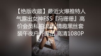 【绝版收藏】最近火爆推特人气露出女神FSS『冯珊珊』高价会员私拍流出 情趣黑丝套装午夜户外露出 高清1080P版