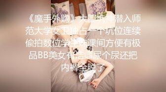 《魔手外购》大胆坑神潜入师范大学女卫独占一个坑位连续偸拍数位学生妹课间方便有极品BB美女有洁癖尿个尿还把内裤全脱了