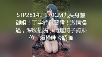 STP28142 170CM九头身骚御姐！丁字裤包臀裙！激情操逼，深喉插嘴，情趣椅子骑乘位，爆操呻吟娇喘