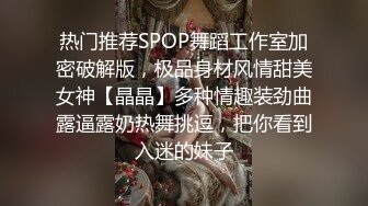 热门推荐SPOP舞蹈工作室加密破解版，极品身材风情甜美女神【晶晶】多种情趣装劲曲露逼露奶热舞挑逗，把你看到入迷的妹子