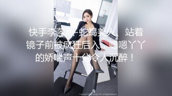 快手李蒽熙-蛇蝎美人、站着镜子前被疯狂后入，嗯嗯丫丫的娇喘声十分令人沉醉！