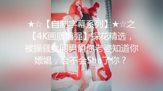 ★☆【自制字幕系列】★☆之【4K画质增强】探花精选，被操骚女问男爵你老婆知道你嫖娼，会不会Sha了你？