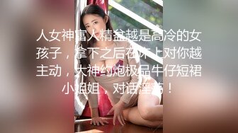 人女神富人精盆越是高冷的女孩子，拿下之后在床上对你越主动，大神约炮极品牛仔短裙小姐姐，对话淫荡！