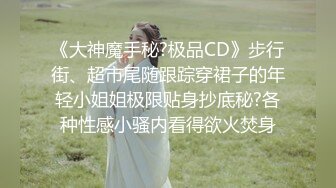 《大神魔手秘?极品CD》步行街、超市尾随跟踪穿裙子的年轻小姐姐极限贴身抄底秘?各种性感小骚内看得欲火焚身