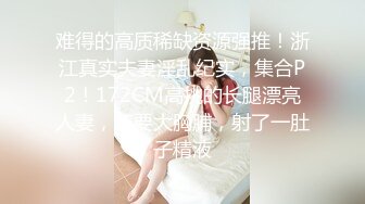 难得的高质稀缺资源强推！浙江真实夫妻淫乱纪实，集合P2！172CM高挑的长腿漂亮人妻，还要大胸脯，射了一肚子精液