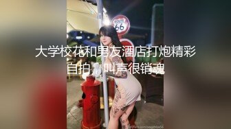 大学校花和男友酒店打炮精彩自拍，叫声很销魂