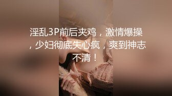 淫乱3P前后夹鸡，激情爆操，少妇彻底失心疯，爽到神志不清！