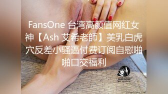 FansOne 台湾高颜值网红女神【Ash 艾希老師】美乳白虎穴反差小骚逼付费订阅自慰啪啪口交福利