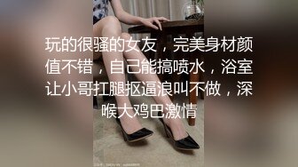 玩的很骚的女友，完美身材颜值不错，自己能搞喷水，浴室让小哥扛腿抠逼浪叫不做，深喉大鸡巴激情