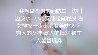 ✿我想做哥哥的消防车，边叫边放水✿小母狗翘起骚屁股 看女神被一步步沦陷美妙快感 穷人的女神 富人的精盆 被主人爸爸玩弄