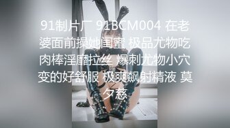 91制片厂 91BCM004 在老婆面前操她闺蜜 极品尤物吃肉棒淫靡拉丝 爆刺尤物小穴变的好舒服 极爽飙射精液 莫夕慈