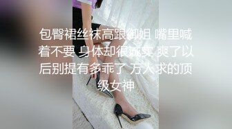 包臀裙丝袜高跟御姐 嘴里喊着不要 身体却很诚实 爽了以后别提有多乖了 万人求的顶级女神