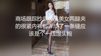 商场跟踪抄底极品美女两腿夹的很紧内裤都弄成了一条缝应该是个一线馒头鲍