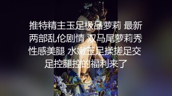 推特精主玉足极品萝莉 最新两部乱伦剧情 双马尾萝莉秀性感美腿 水嫩玉足揉搓足交 足控腿控的福利来了