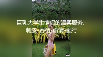 巨乳大学生情侣的温柔服务.-刺激-吞精-偷情-强行