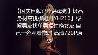 【国庆巨献??淫荡母狗】极品身材高挑御姐『YH216』绿帽男友找单男操性瘾女友 自己一旁观看撸屌 高清720P原版