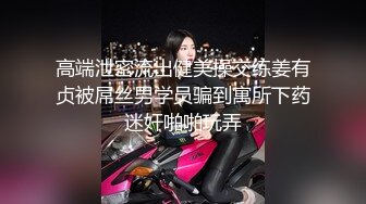 高端泄密流出健美操交练姜有贞被屌丝男学员骗到寓所下药迷奸啪啪玩弄