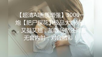 【超清AI画质增强】3000一炮【肥尸探花】极品大奶外围，又挺又翘，加钱居然还同意无套内射，对白精彩！