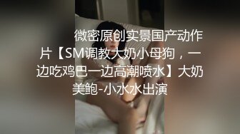 ⚫️⚫️微密原创实景国产动作片【SM调教大奶小母狗，一边吃鸡巴一边高潮喷水】大奶美鲍-小水水出演